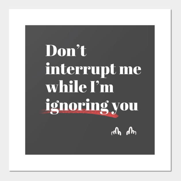 Don't interrupt me while I'm ignoring you
